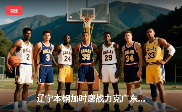 辽宁本钢加时鏖战力克广东东莞大益 CBA总决赛上演史诗级对决