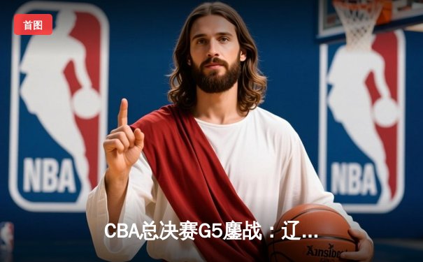 CBA总决赛G5鏖战：辽宁本钢加时力克新疆伊力特 成功卫冕总冠军