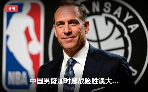 中国男篮加时鏖战险胜澳大利亚 周琦28+15统治内线